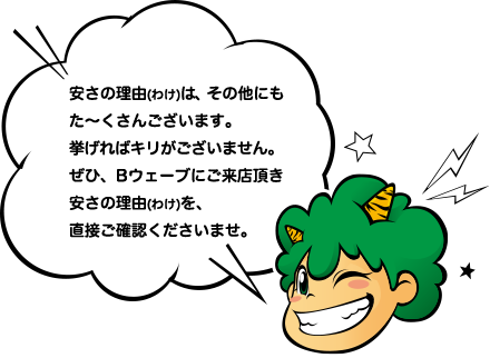 安さの理由(わけ)は、その他にもた〜くさんございます。挙げればキリがございません。ぜひ、Bウェーブにご来店頂き安さの理由(わけ)を、直接ご確認くださいませ。