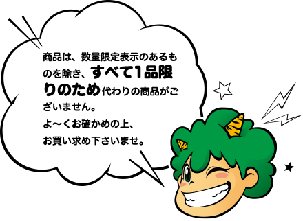 商品は、数量限定表示のあるものを除き、すべて1品限りのため代わりの商品がございません。よ～くお確かめの上、お買い求め下さいませ。